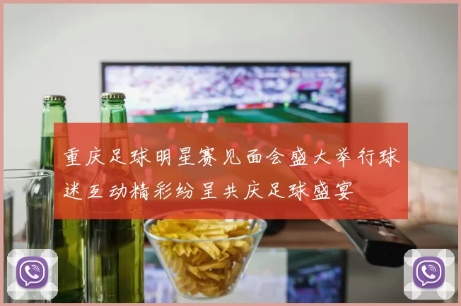 重庆足球明星赛见面会盛大举行球迷互动精彩纷呈共庆足球盛宴