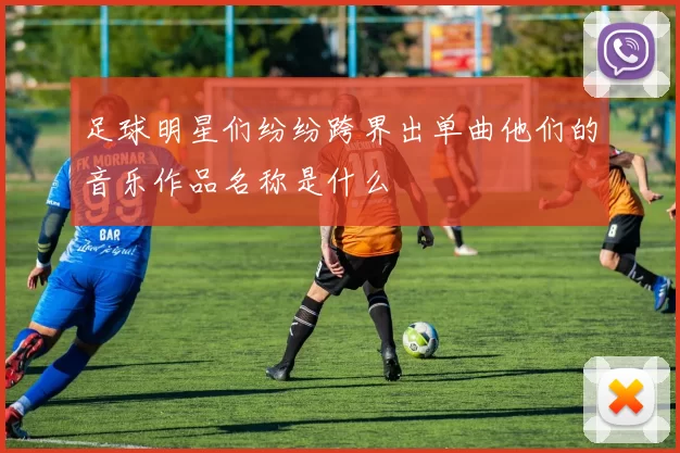 足球明星们纷纷跨界出单曲他们的音乐作品名称是什么