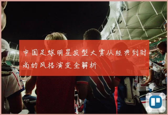 中国足球明星发型大赏从经典到时尚的风格演变全解析
