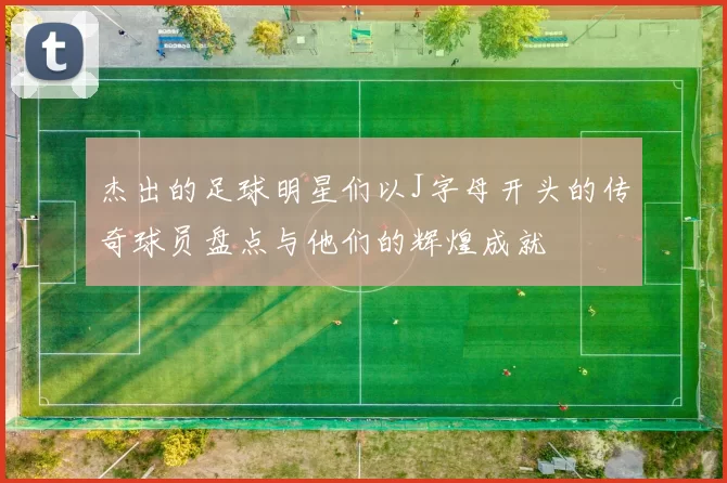 杰出的足球明星们以J字母开头的传奇球员盘点与他们的辉煌成就