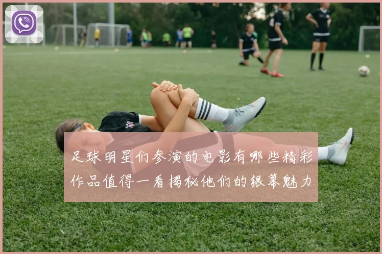 足球明星们参演的电影有哪些精彩作品值得一看揭秘他们的银幕魅力与足球生涯的交汇