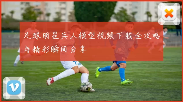 足球明星兵人模型视频下载全攻略与精彩瞬间分享