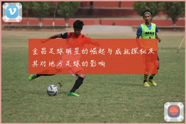 金昌足球明星的崛起与成就探秘及其对地方足球的影响