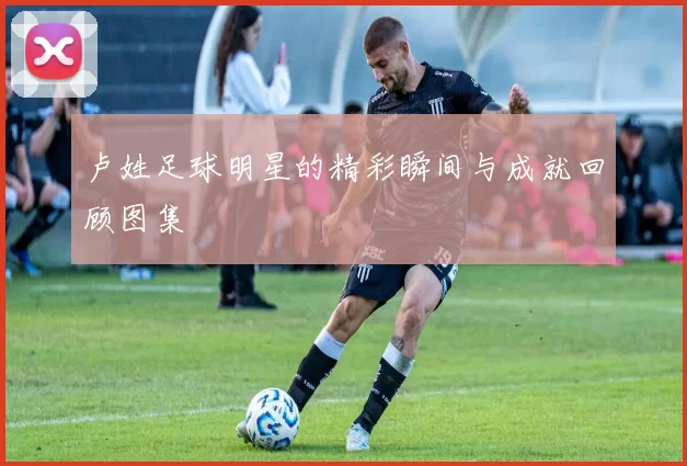 卢姓足球明星的精彩瞬间与成就回顾图集