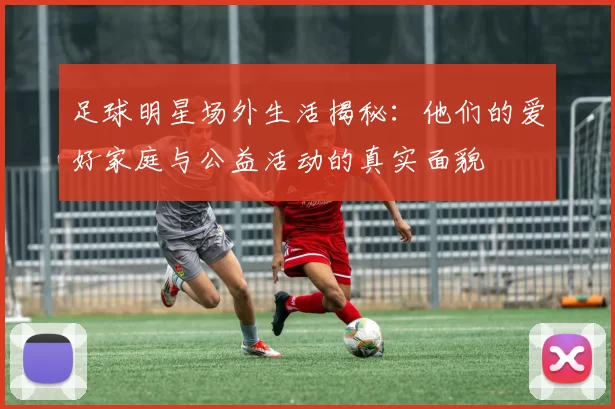足球明星场外生活揭秘：他们的爱好家庭与公益活动的真实面貌