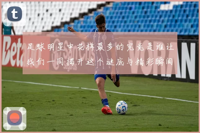 足球明星中花样最多的究竟是谁让我们一同揭开这个谜底与精彩瞬间