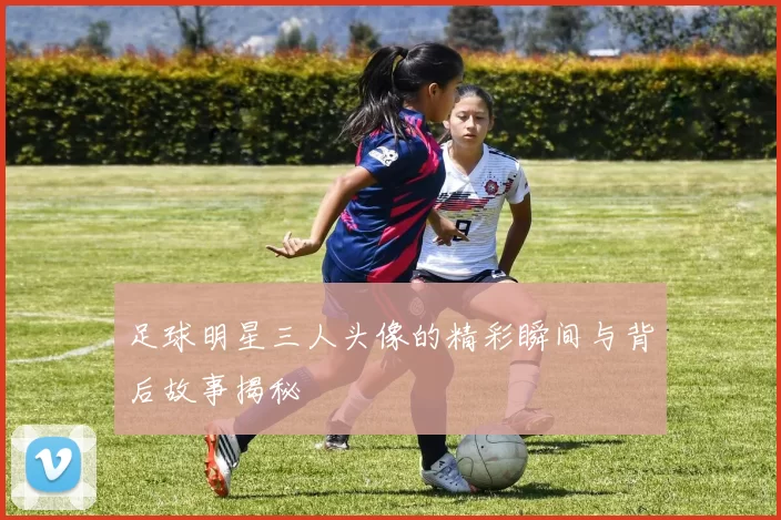 足球明星三人头像的精彩瞬间与背后故事揭秘