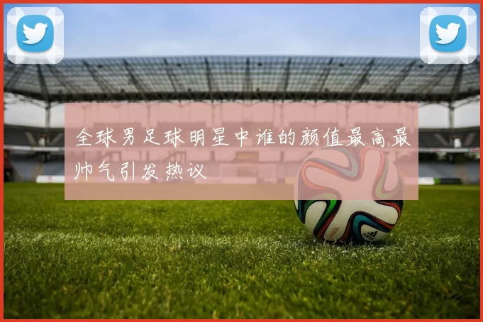 全球男足球明星中谁的颜值最高最帅气引发热议