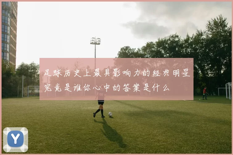 足球历史上最具影响力的经典明星究竟是谁你心中的答案是什么