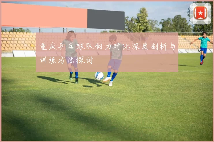 重庆乒乓球队耐力对比深度剖析与训练方法探讨