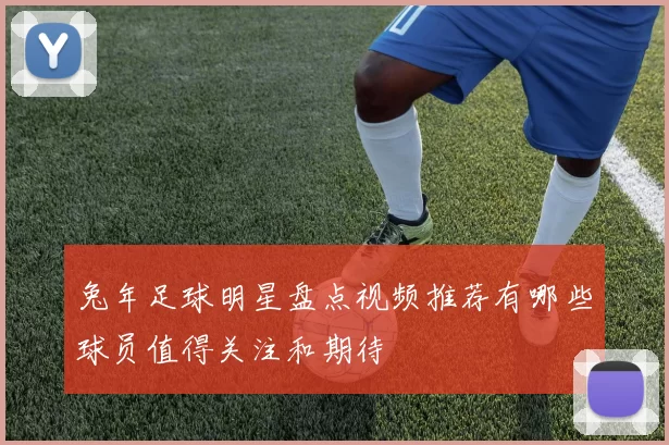 兔年足球明星盘点视频推荐有哪些球员值得关注和期待