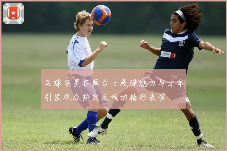 足球明星在舞台上展现魅力与才华引发观众热烈反响的精彩表演