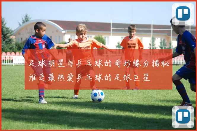 足球明星与乒乓球的奇妙缘分揭秘谁是最热爱乒乓球的足球巨星