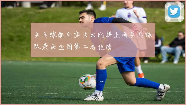 乒乓球配合实力大比拼上海乒乓球队荣获全国第二名佳绩
