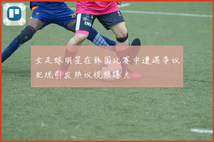 女足球明星在韩国比赛中遭遇争议犯规引发热议视频曝光