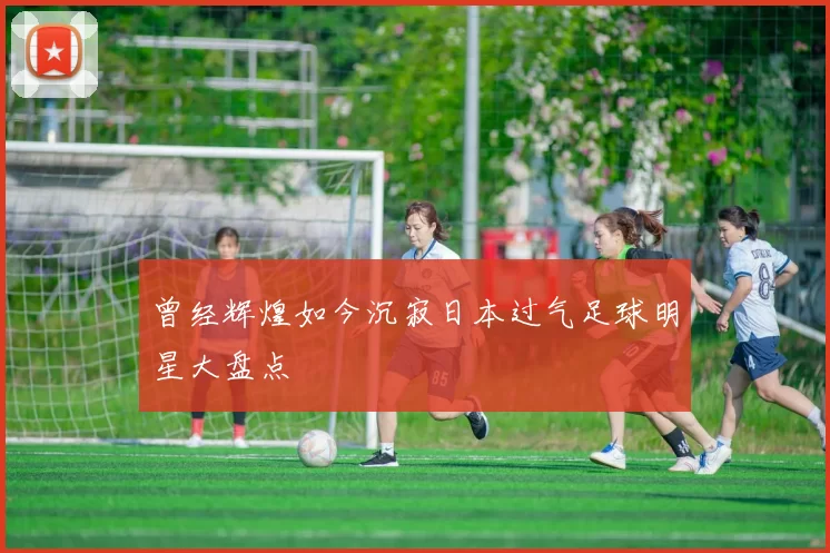 曾经辉煌如今沉寂日本过气足球明星大盘点