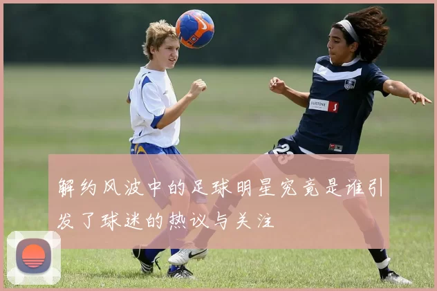 解约风波中的足球明星究竟是谁引发了球迷的热议与关注