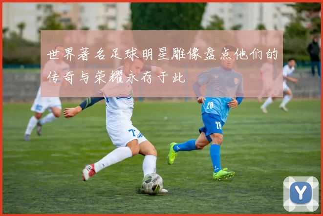 世界著名足球明星雕像盘点他们的传奇与荣耀永存于此