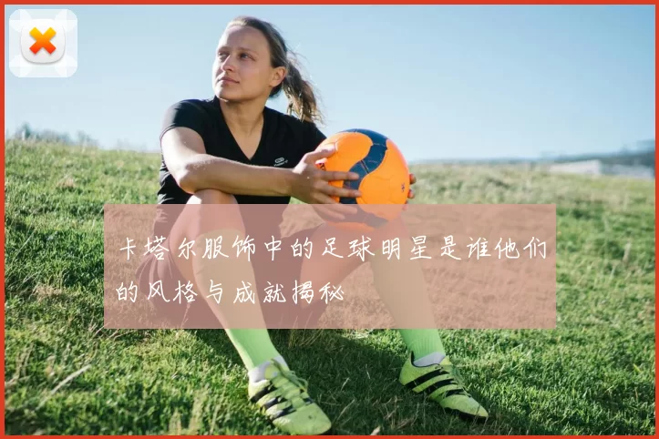 卡塔尔服饰中的足球明星是谁他们的风格与成就揭秘