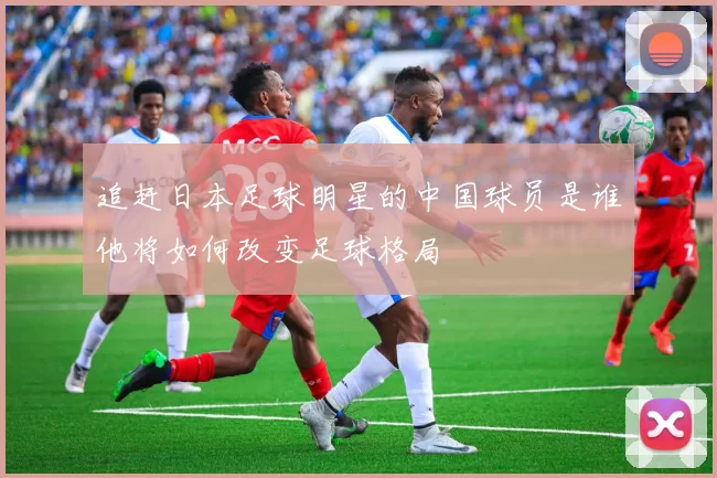 追赶日本足球明星的中国球员是谁他将如何改变足球格局