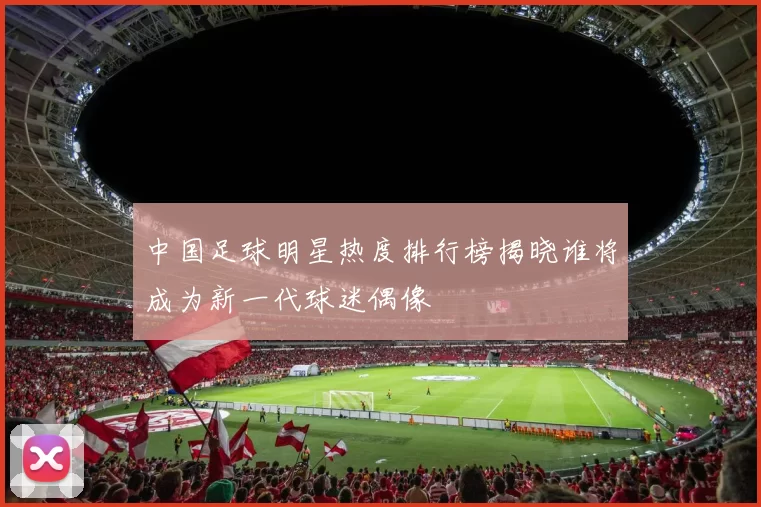 中国足球明星热度排行榜揭晓谁将成为新一代球迷偶像