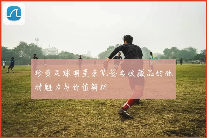 珍贵足球明星亲笔签名收藏品的独特魅力与价值解析