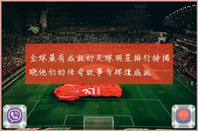 全球最有成就的足球明星排行榜揭晓他们的传奇故事与辉煌成就