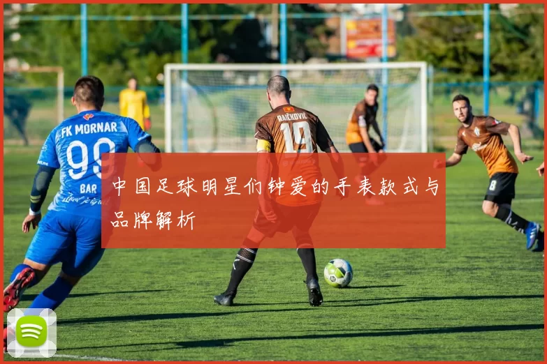 中国足球明星们钟爱的手表款式与品牌解析