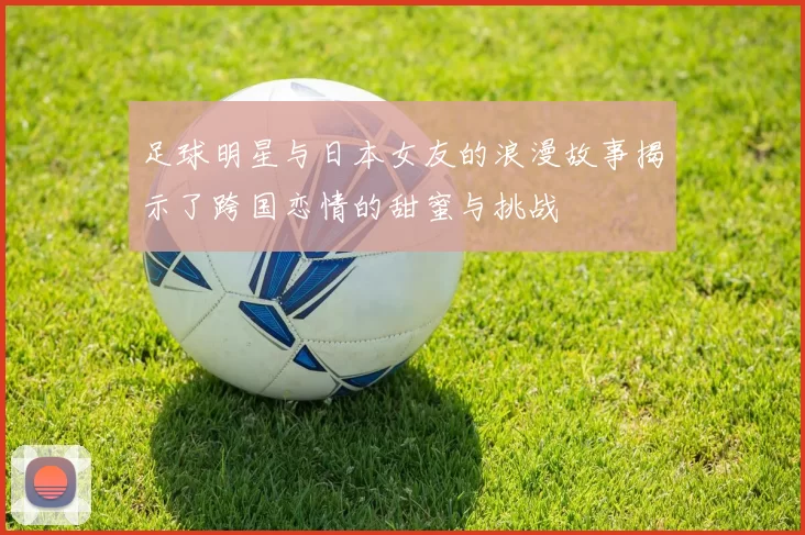 足球明星与日本女友的浪漫故事揭示了跨国恋情的甜蜜与挑战