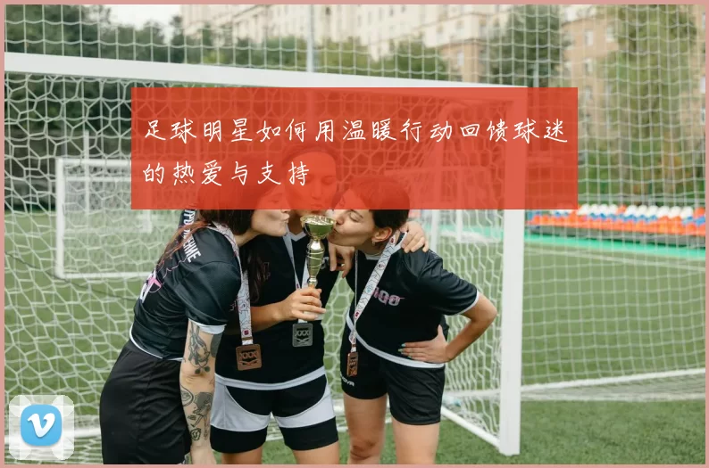 足球明星如何用温暖行动回馈球迷的热爱与支持