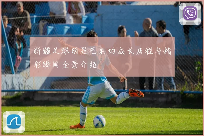新疆足球明星巴利的成长历程与精彩瞬间全景介绍