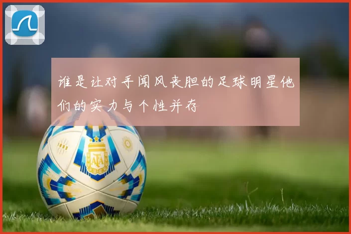 谁是让对手闻风丧胆的足球明星他们的实力与个性并存