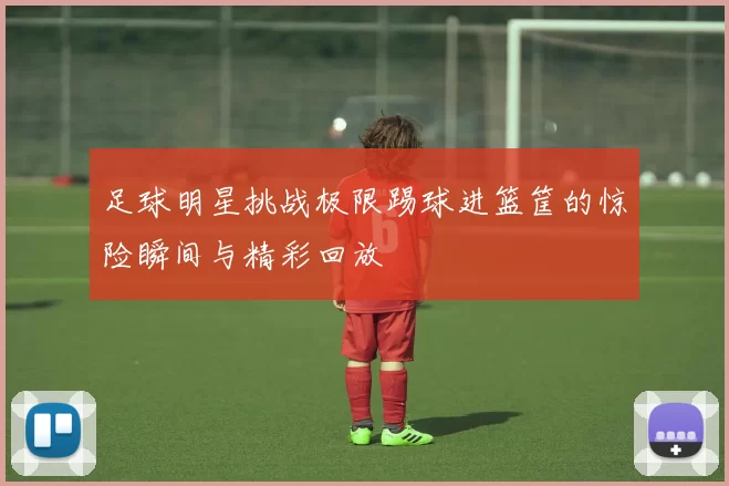 足球明星挑战极限踢球进篮筐的惊险瞬间与精彩回放
