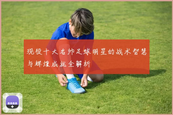 现役十大名帅足球明星的战术智慧与辉煌成就全解析
