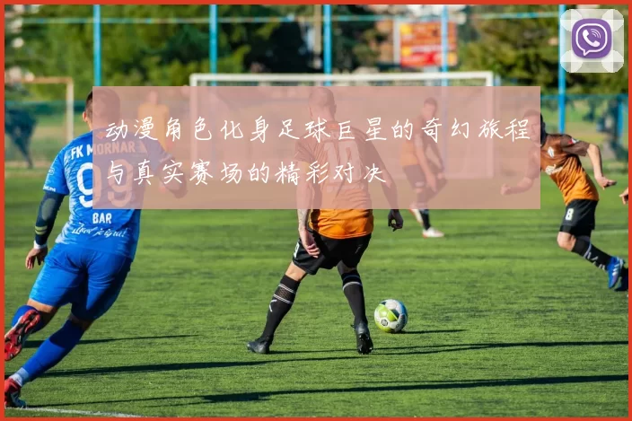 动漫角色化身足球巨星的奇幻旅程与真实赛场的精彩对决