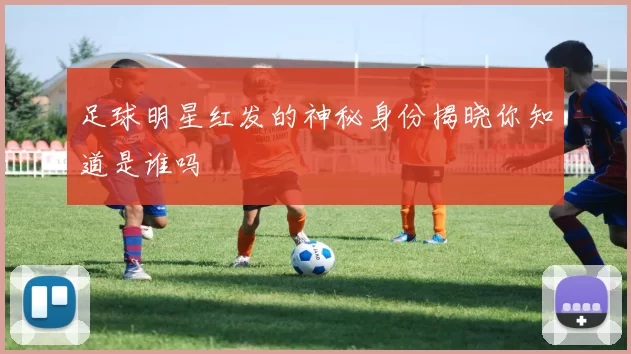 足球明星红发的神秘身份揭晓你知道是谁吗