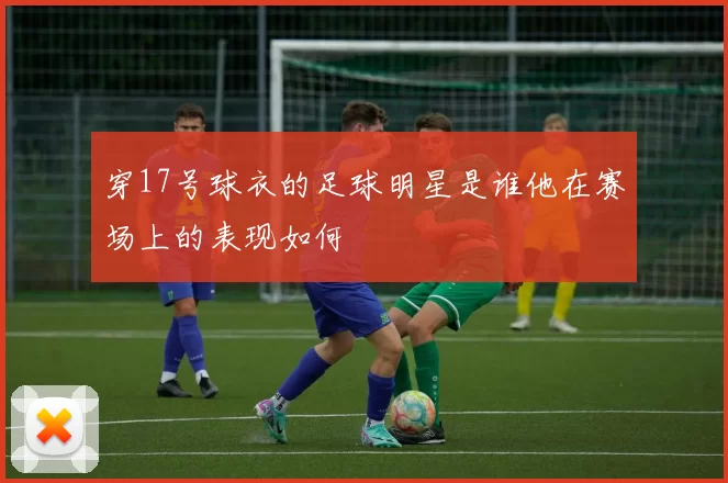 穿17号球衣的足球明星是谁他在赛场上的表现如何