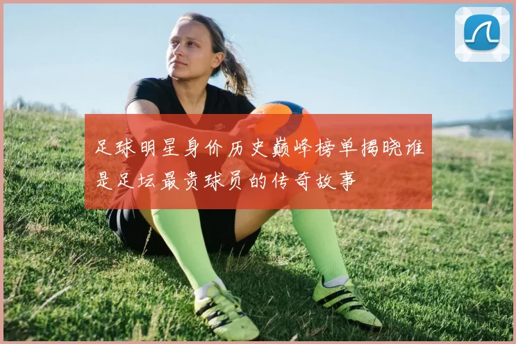 足球明星身价历史巅峰榜单揭晓谁是足坛最贵球员的传奇故事