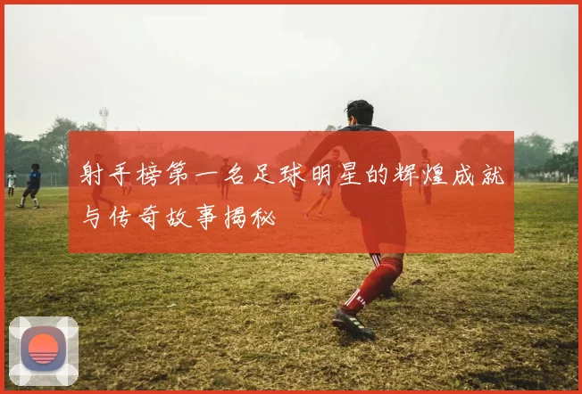 射手榜第一名足球明星的辉煌成就与传奇故事揭秘