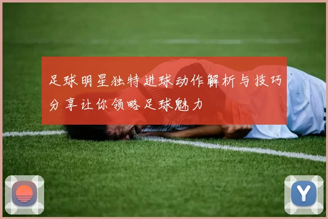 足球明星独特进球动作解析与技巧分享让你领略足球魅力
