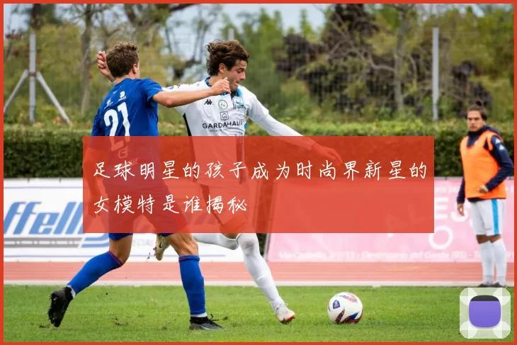 足球明星的孩子成为时尚界新星的女模特是谁揭秘
