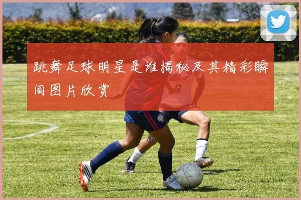 跳舞足球明星是谁揭秘及其精彩瞬间图片欣赏