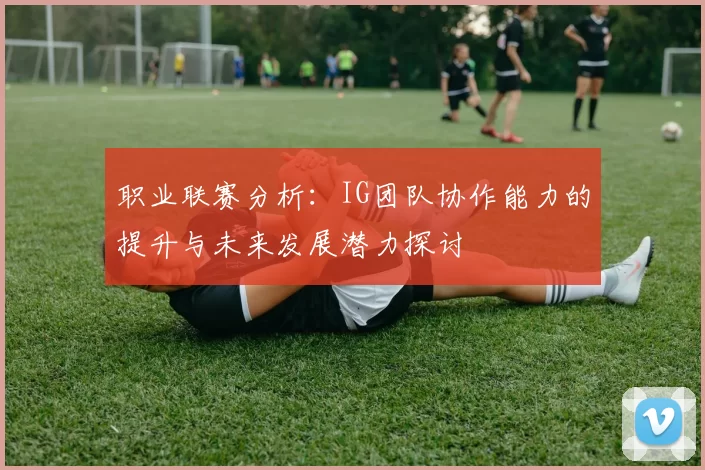 职业联赛分析：IG团队协作能力的提升与未来发展潜力探讨