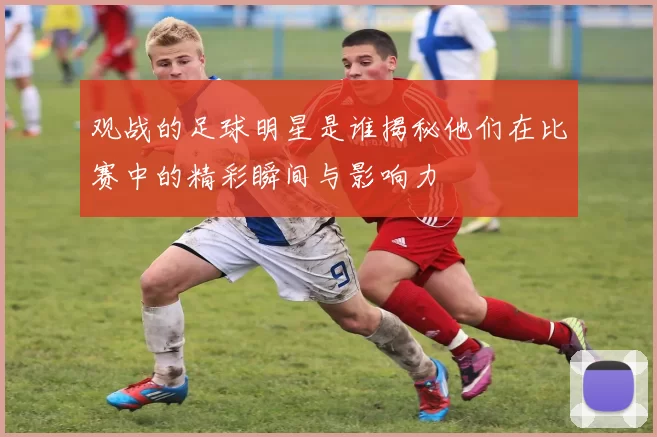 观战的足球明星是谁揭秘他们在比赛中的精彩瞬间与影响力