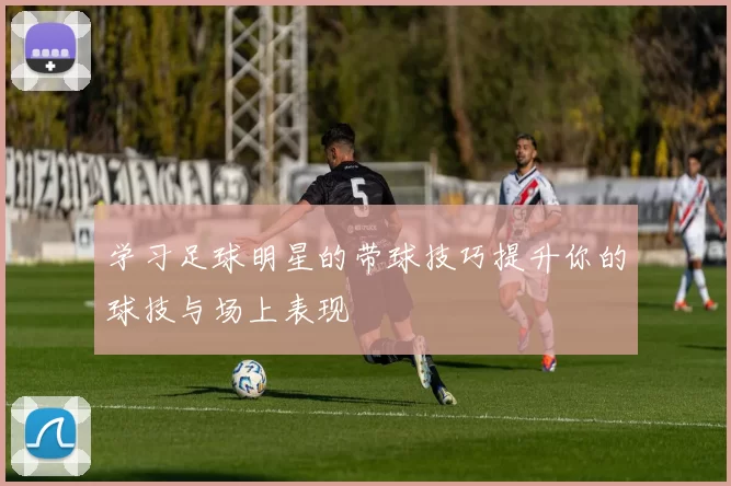 学习足球明星的带球技巧提升你的球技与场上表现