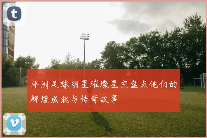 非洲足球明星璀璨星空盘点他们的辉煌成就与传奇故事