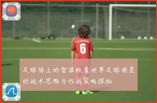 足球场上的智谋较量世界足球明星的战术思维与作战策略探秘