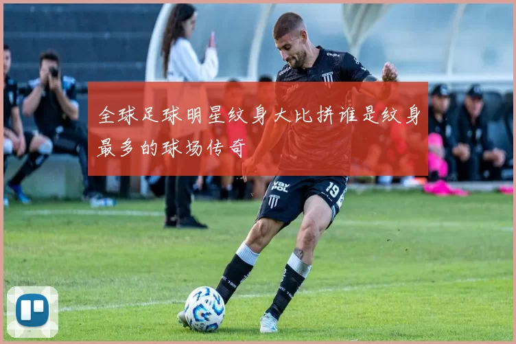 全球足球明星纹身大比拼谁是纹身最多的球场传奇