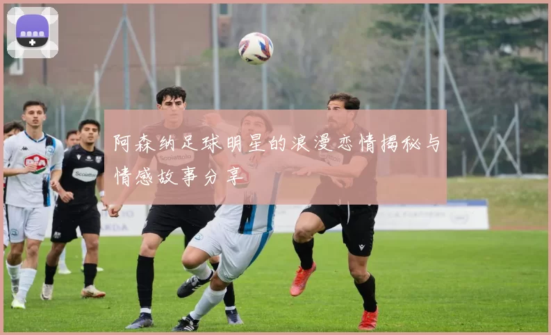 阿森纳足球明星的浪漫恋情揭秘与情感故事分享