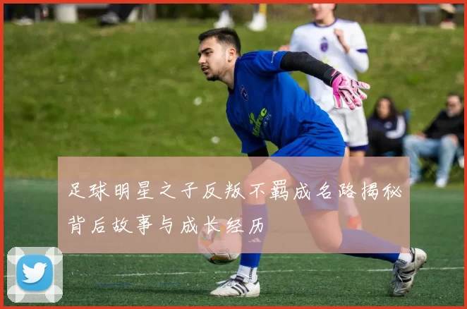 足球明星之子反叛不羁成名路揭秘背后故事与成长经历